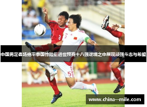 中国男足客场绝平泰国惊险挺进世预赛十八强逆境之中展现顽强斗志与希望