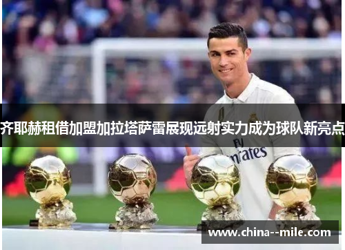 齐耶赫租借加盟加拉塔萨雷展现远射实力成为球队新亮点